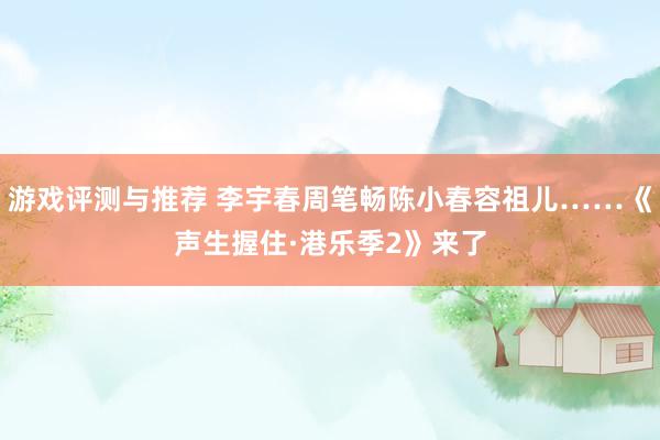 游戏评测与推荐 李宇春周笔畅陈小春容祖儿……《声生握住·港乐季2》来了