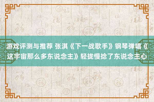 游戏评测与推荐 张淇《下一战歌手》钢琴弹唱《这宇宙那么多东说念主》轻拢慢捻了东说念主心