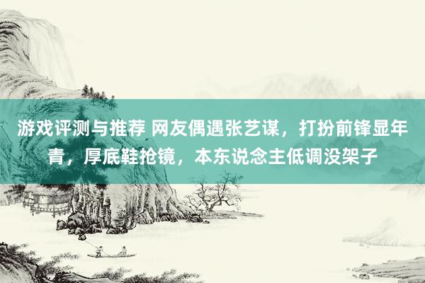 游戏评测与推荐 网友偶遇张艺谋，打扮前锋显年青，厚底鞋抢镜，本东说念主低调没架子