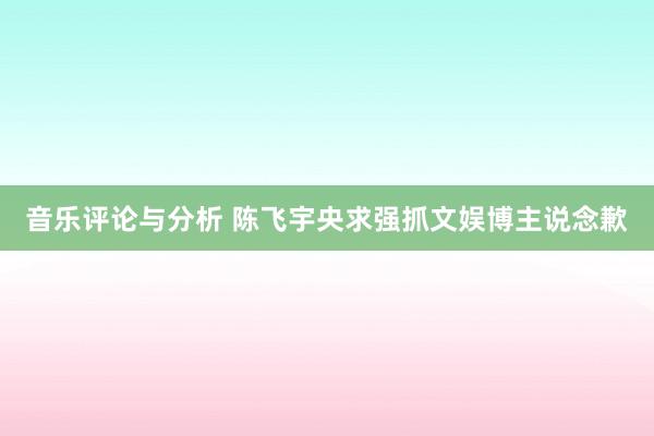 音乐评论与分析 陈飞宇央求强抓文娱博主说念歉