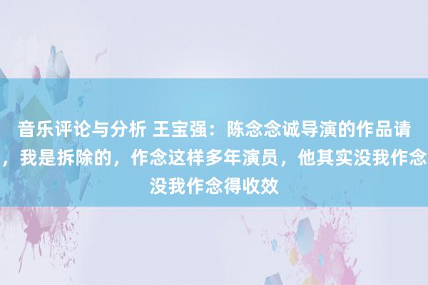 音乐评论与分析 王宝强：陈念念诚导演的作品请我去演，我是拆除的，作念这样多年演员，他其实没我作念得收效