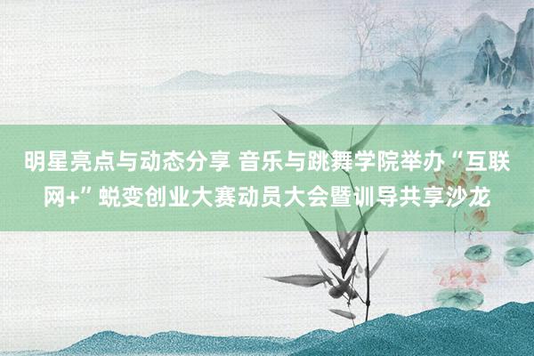 明星亮点与动态分享 音乐与跳舞学院举办“互联网+”蜕变创业大赛动员大会暨训导共享沙龙