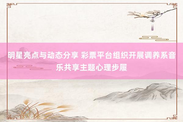 明星亮点与动态分享 彩票平台组织开展调养系音乐共享主题心理步履