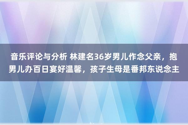 音乐评论与分析 林建名36岁男儿作念父亲，抱男儿办百日宴好温馨，孩子生母是番邦东说念主