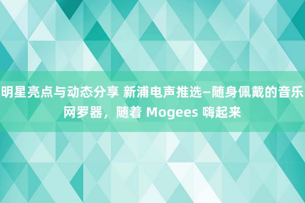 明星亮点与动态分享 新浦电声推选—随身佩戴的音乐网罗器，随着 Mogees 嗨起来