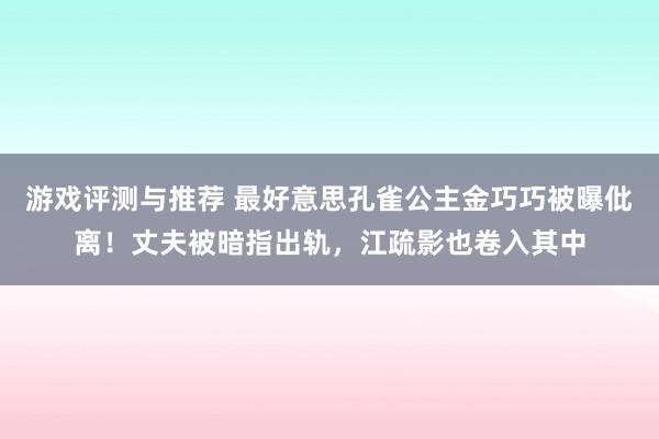 游戏评测与推荐 最好意思孔雀公主金巧巧被曝仳离！丈夫被暗指出轨，江疏影也卷入其中