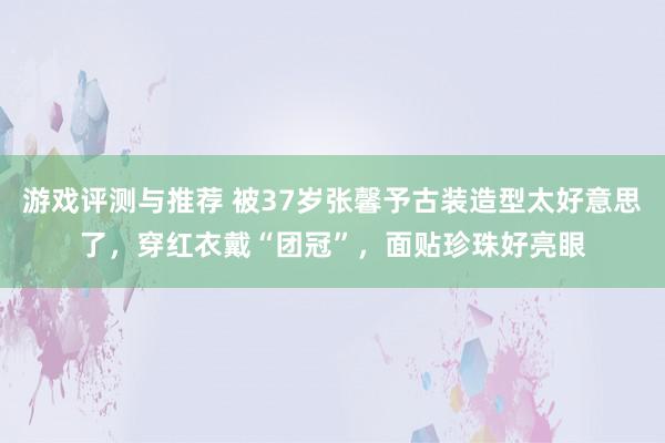 游戏评测与推荐 被37岁张馨予古装造型太好意思了，穿红衣戴“团冠”，面贴珍珠好亮眼