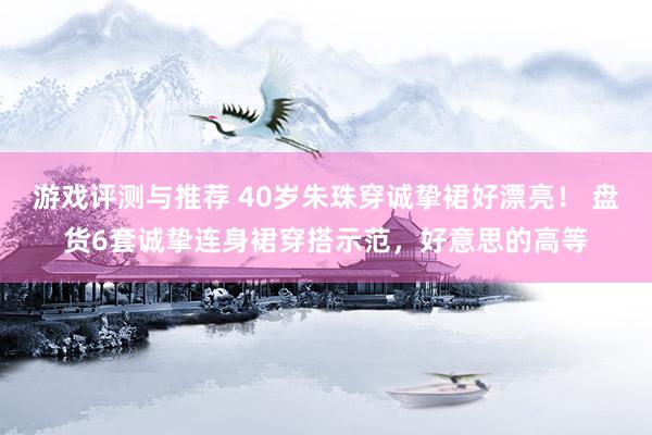 游戏评测与推荐 40岁朱珠穿诚挚裙好漂亮！ 盘货6套诚挚连身裙穿搭示范，好意思的高等