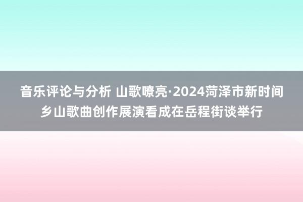 音乐评论与分析 山歌嘹亮·2024菏泽市新时间乡山歌曲创作展演看成在岳程街谈举行