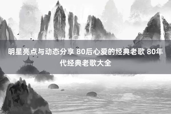 明星亮点与动态分享 80后心爱的经典老歌 80年代经典老歌大全