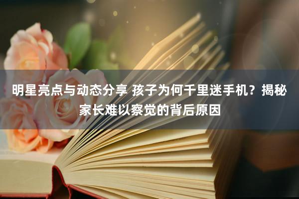 明星亮点与动态分享 孩子为何千里迷手机？揭秘家长难以察觉的背后原因