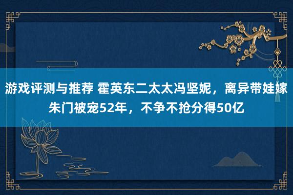 游戏评测与推荐 霍英东二太太冯坚妮，离异带娃嫁朱门被宠52年，不争不抢分得50亿