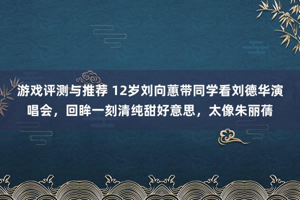 游戏评测与推荐 12岁刘向蕙带同学看刘德华演唱会，回眸一刻清纯甜好意思，太像朱丽蒨