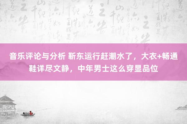 音乐评论与分析 靳东运行赶潮水了，大衣+畅通鞋详尽文静，中年男士这么穿显品位