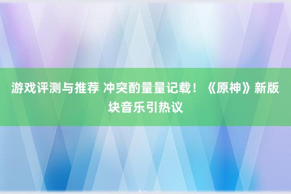 游戏评测与推荐 冲突酌量量记载！《原神》新版块音乐引热议