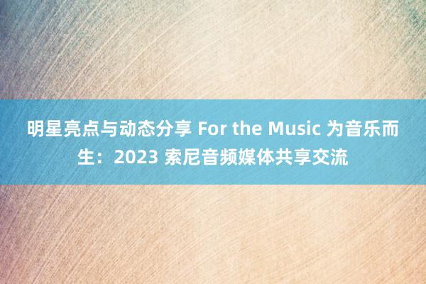 明星亮点与动态分享 For the Music 为音乐而生：2023 索尼音频媒体共享交流