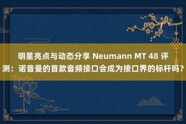 明星亮点与动态分享 Neumann MT 48 评测：诺音曼的首款音频接口会成为接口界的标杆吗？