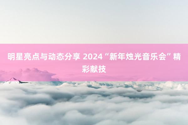 明星亮点与动态分享 2024“新年烛光音乐会”精彩献技