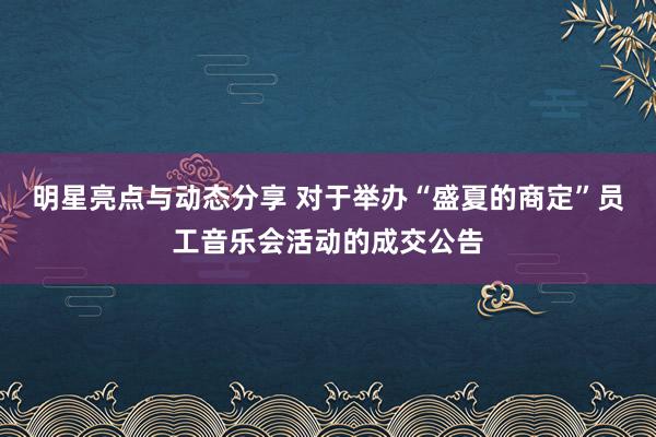 明星亮点与动态分享 对于举办“盛夏的商定”员工音乐会活动的成交公告