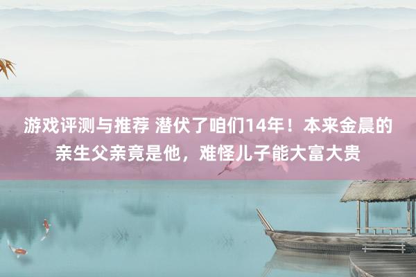 游戏评测与推荐 潜伏了咱们14年！本来金晨的亲生父亲竟是他，难怪儿子能大富大贵