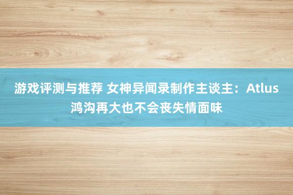 游戏评测与推荐 女神异闻录制作主谈主：Atlus鸿沟再大也不会丧失情面味