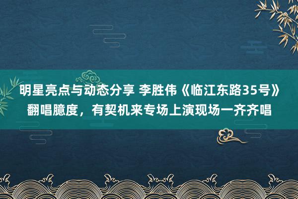 明星亮点与动态分享 李胜伟《临江东路35号》翻唱臆度，有契机来专场上演现场一齐齐唱