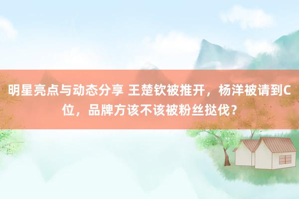 明星亮点与动态分享 王楚钦被推开，杨洋被请到C位，品牌方该不该被粉丝挞伐？