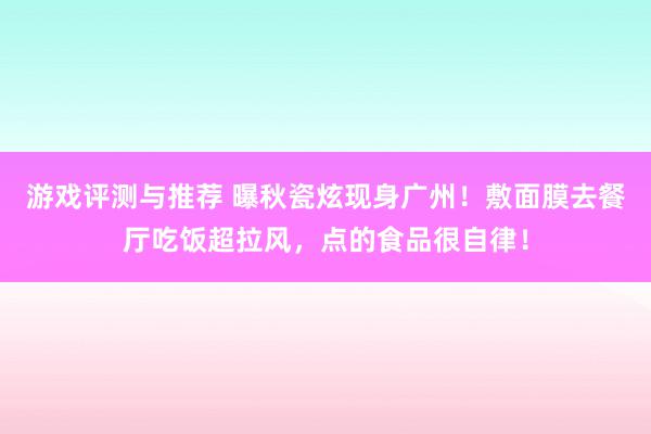 游戏评测与推荐 曝秋瓷炫现身广州！敷面膜去餐厅吃饭超拉风，点的食品很自律！