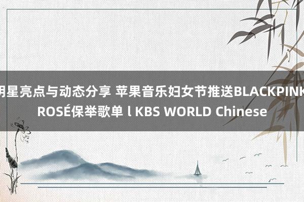 明星亮点与动态分享 苹果音乐妇女节推送BLACKPINK ROSÉ保举歌单 l KBS WORLD Chinese