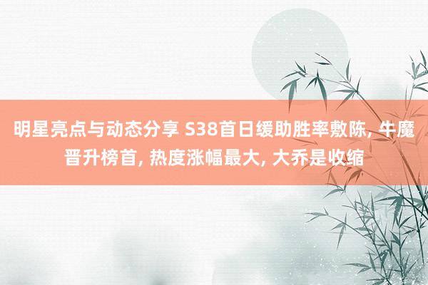 明星亮点与动态分享 S38首日缓助胜率敷陈, 牛魔晋升榜首, 热度涨幅最大, 大乔是收缩