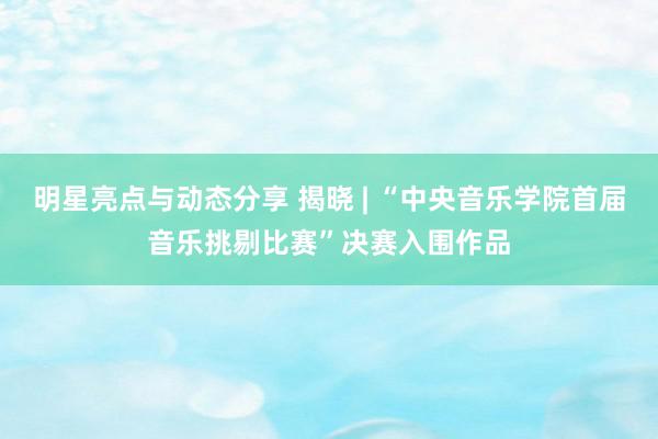 明星亮点与动态分享 揭晓 | “中央音乐学院首届音乐挑剔比赛”决赛入围作品