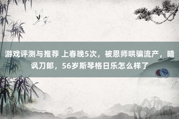 游戏评测与推荐 上春晚5次，被恩师哄骗流产，暗讽刀郞，56岁斯琴格日乐怎么样了