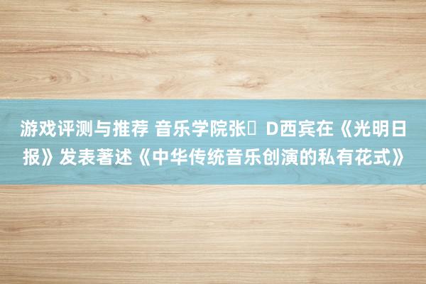 游戏评测与推荐 音乐学院张�D西宾在《光明日报》发表著述《中华传统音乐创演的私有花式》