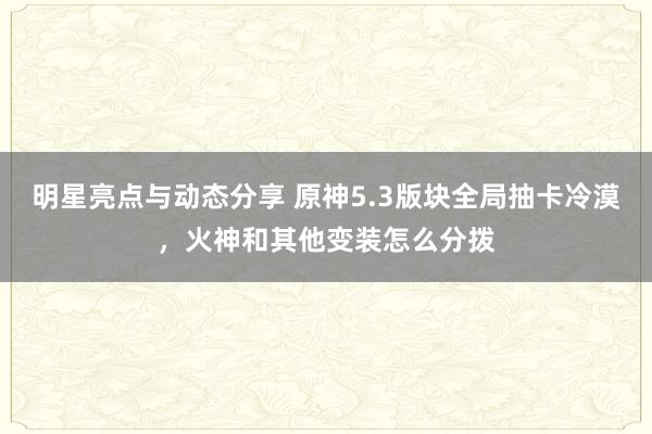 明星亮点与动态分享 原神5.3版块全局抽卡冷漠，火神和其他变装怎么分拨