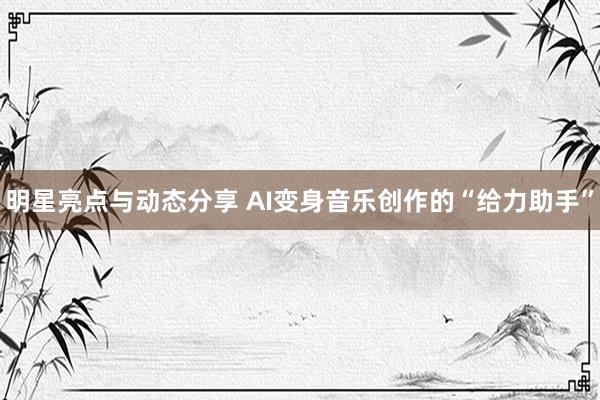 明星亮点与动态分享 AI变身音乐创作的“给力助手”