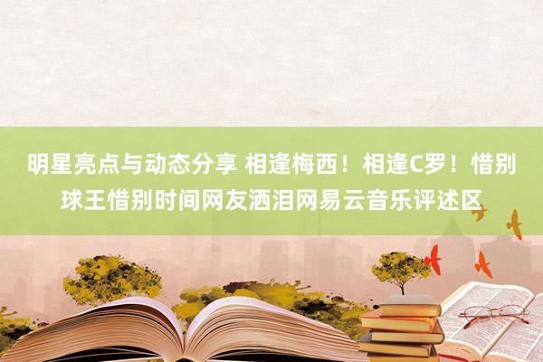 明星亮点与动态分享 相逢梅西！相逢C罗！惜别球王惜别时间网友洒泪网易云音乐评述区