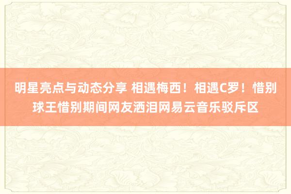 明星亮点与动态分享 相遇梅西！相遇C罗！惜别球王惜别期间网友洒泪网易云音乐驳斥区