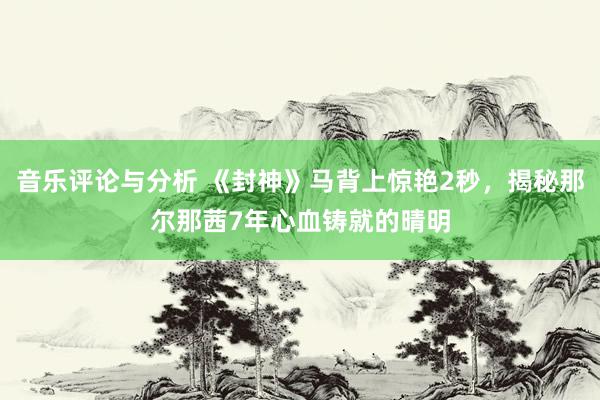 音乐评论与分析 《封神》马背上惊艳2秒，揭秘那尔那茜7年心血铸就的晴明