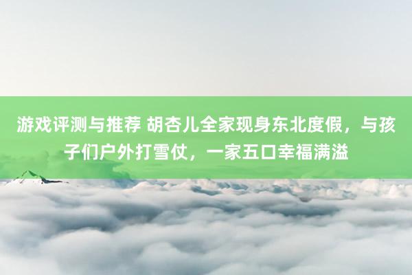 游戏评测与推荐 胡杏儿全家现身东北度假，与孩子们户外打雪仗，一家五口幸福满溢