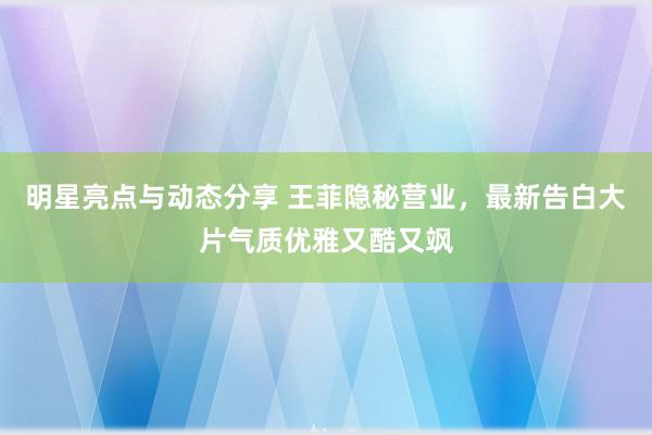 明星亮点与动态分享 王菲隐秘营业，最新告白大片气质优雅又酷又飒