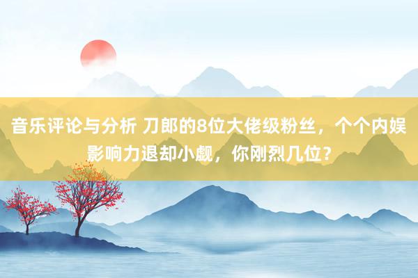 音乐评论与分析 刀郎的8位大佬级粉丝，个个内娱影响力退却小觑，你刚烈几位？