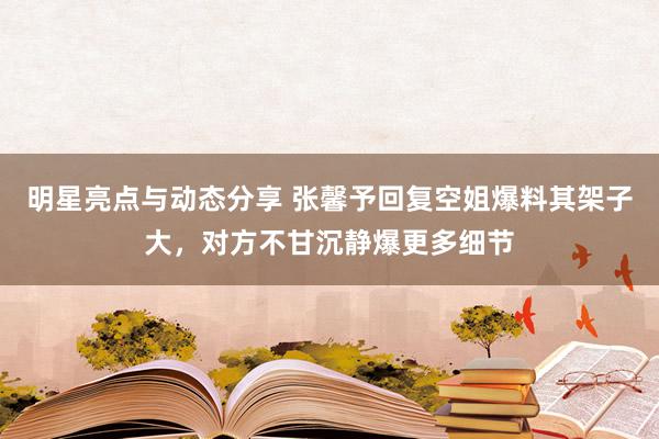 明星亮点与动态分享 张馨予回复空姐爆料其架子大，对方不甘沉静爆更多细节