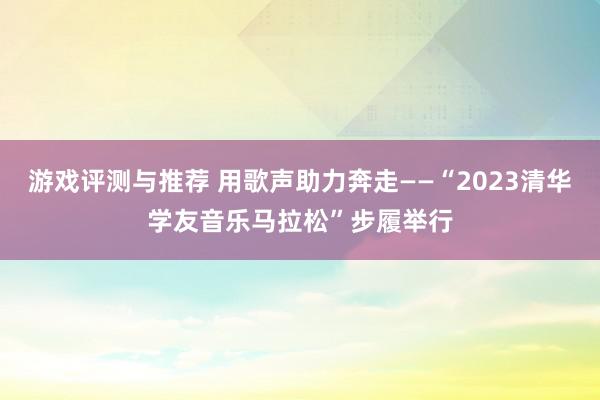 游戏评测与推荐 用歌声助力奔走——“2023清华学友音乐马拉松”步履举行