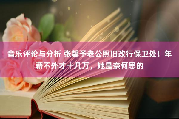 音乐评论与分析 张馨予老公照旧改行保卫处！年薪不外才十几万，她是奈何思的