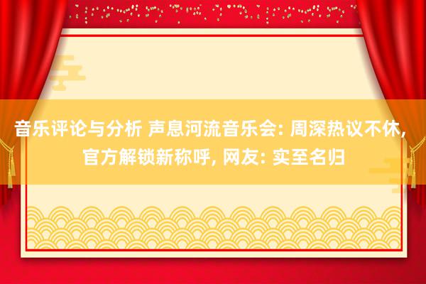 音乐评论与分析 声息河流音乐会: 周深热议不休, 官方解锁新称呼, 网友: 实至名归