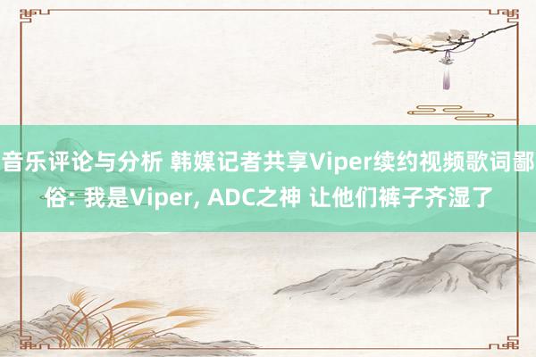 音乐评论与分析 韩媒记者共享Viper续约视频歌词鄙俗: 我是Viper, ADC之神 让他们裤子齐湿了