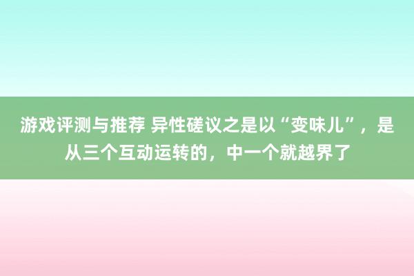 游戏评测与推荐 异性磋议之是以“变味儿”，是从三个互动运转的，中一个就越界了