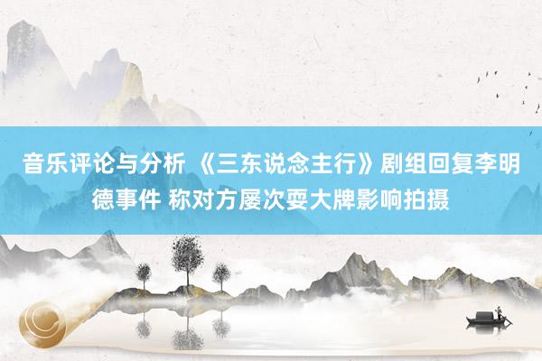 音乐评论与分析 《三东说念主行》剧组回复李明德事件 称对方屡次耍大牌影响拍摄