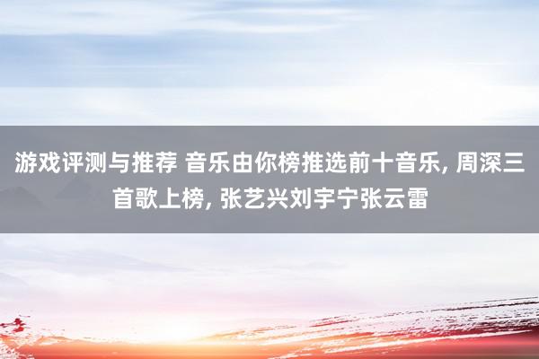 游戏评测与推荐 音乐由你榜推选前十音乐, 周深三首歌上榜, 张艺兴刘宇宁张云雷