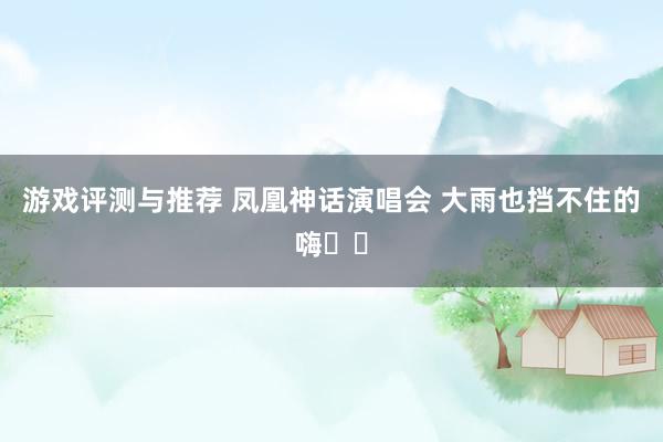 游戏评测与推荐 凤凰神话演唱会 大雨也挡不住的嗨✌️